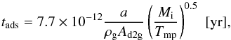 Mathematical equation: \begin{equation} t_{\rm ads}= 7.7\times10^{-12} {a \over \rho_{\rm g} A_{\rm d2g} } \left( M_{\rm i} \over T_{\rm mp} \right)^{0.5} \,\, [\mathrm{yr}], \label{efold} \end{equation}