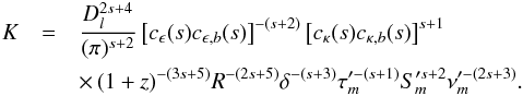 Mathematical equation: \begin{eqnarray} K&=&\frac{D_{l}^{2s+4}}{(\pi)^{s+2}}\left[c_{\epsilon}(s)c_{\epsilon,b}(s)\right]^{-(s+2)}\left[c_{\kappa}(s)c_{\kappa,b}(s)\right]^{s+1} \nonumber \\ &&\times\,(1+z)^{-(3s+5)}R^{-(2s+5)}\delta^{-(s+3)}\tau_{m}^{\prime-(s+1)}S_{m}^{\prime s+2}\nu_{m}^{\prime-(2s+3)}. \label{knorm} \end{eqnarray}