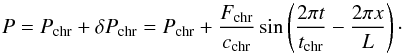\begin{equation} P = P_\mathrm{chr} + \delta P_\mathrm{chr} = P_\mathrm{chr} + \frac{F_\mathrm{chr}}{c_\mathrm{chr}} \sin\left(\frac{2\pi t}{t_\mathrm{chr}} - \frac{2\pi x}{L}\right)\cdot \end{equation}