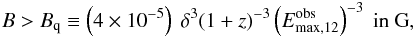 Mathematical equation: \begin{eqnarray} B > B_{\rm q} \equiv \left(4\times10^{-5}\right)\ \delta^{3} (1+z)^{-3} \left(E_{\rm max,12}^{\rm obs}\right)^{-3} \ \textrm{in G}, \label{bq} \end{eqnarray}