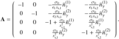 Mathematical equation: \begin{eqnarray} \mathbf{A} = \left( \begin{tabular}{cccc} --1&0 &--$\frac{\sigma_0}{\epsilon_1x_{\textrm{s},1}} \bar{n}_{\gamma}^{(1)}$ & $-\frac{\sigma_0}{\epsilon_1 x_{\textrm{s},2}} \bar{n}_{\gamma}^{(1)}$ \\ 0 & --1 & $-\frac{\sigma_0}{\epsilon_2 x_{\textrm{s},1}} \bar{n}_{\gamma}^{(2)}$ & $-\frac{\sigma_0}{\epsilon_2 x_{\textrm{s},2}} \bar{n}_{\gamma}^{(2)} $ \\ 0 & 0 & $-1 + \frac{\sigma_0}{x_{\textrm{s},1}^2} \bar{n}_{\gamma}^{(1)} $ & $\frac{\sigma_0}{x_{\textrm{s},2}^2} \bar{n}_{\gamma}^{(1)} $ \\ 0 & 0 & $\frac{\sigma_0}{x_{\textrm{s},1}^2} \bar{n}_{\gamma}^{(2)}$ & $-1+\frac{\sigma_0}{x_{\textrm{s},2}^2} \bar{n}_{\gamma}^{(2)} $ \end{tabular} \right). \end{eqnarray}