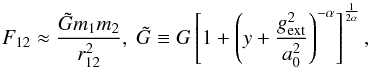Mathematical equation: \begin{equation} F_{\rm 12} \approx \frac{\tilde{G} m_1 m_2}{r_{12}^2}, ~\tilde{G} \equiv G\left[1+\left(y+\frac{g_{\rm ext}^2}{a_0^2}\right)^{-\alpha}\right]^{1 \over 2\alpha}, \end{equation}
