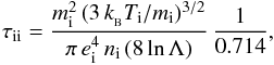 Mathematical equation: \begin{eqnarray*} \tau_{\rm ii} = \frac {m_{\rm i}^2\,(3\, k_{_{\rm B}} T_{\rm i}/m_{\rm i})^{3/2}} {\pi\, e_{\rm i}^4 \, n_{\rm i}\, (8\, {\rm ln}\,\Lambda)} \, \frac{1}{0.714} , \end{eqnarray*}
