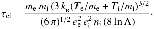 Mathematical equation: \begin{eqnarray*} \tau_{\rm ei} = \frac {m_{\rm e}\, m_{\rm i}\,(3\, k_{_{\rm B}} (T_{\rm e}/m_{\rm e}+T_{\rm i}/m_{\rm i})^{3/2}} {(6\, \pi)^{1/2}\, e_{\rm e}^2\, e_{\rm i}^2 \, n_{\rm i}\, (8\, {\rm ln}\,\Lambda)} \cdot \end{eqnarray*}