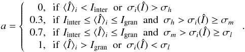 Mathematical equation: \begin{equation} a= \left\{ \begin{array}{r@{\,\,\,\,}l} 0, & \mathrm{if}\,\, \langle\ndI\rangle_i < I_{\mathrm{inter}}\,\,\,\mathrm{or}\,\,\, \sigma_i(\ndI) > \sigma_h\\ 0.3, & \mathrm{if}\,\, I_{\mathrm{inter}} \le \langle\ndI\rangle_{i} \le I_{\mathrm{gran}}\,\,\,\mathrm{and}\,\,\, \sigma_h>\sigma_{i}(\ndI) \ge \sigma_m\\ 0.7, & \mathrm{if}\,\, I_{\mathrm{inter}} \le \langle\ndI\rangle_{i} \le I_{\mathrm{gran}}\,\,\,\mathrm{and}\,\,\, \sigma_m>\sigma_{i}(\ndI) \ge \sigma_l\\ 1, & \mathrm{if}\,\, \langle\ndI\rangle_{i} > I_{\mathrm{gran}}\,\,\,\mathrm{or}\,\,\, \sigma_i(\ndI) <\sigma_l\end{array}\right.. \end{equation}