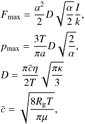 Mathematical equation: \begin{eqnarray} && F_{\max} = \frac{a^2}{2} D \sqrt{\frac{\alpha}{2}}{\frac{I}{k}},\nonumber \\ && p_{\max} = \frac{3T}{\pi a}D\sqrt{\frac{2}{\alpha}}, \nonumber \\ && D = \frac{\pi \bar{c} \eta}{2T} \sqrt{\frac{\pi \kappa}{3}}\nonumber \\ && \bar{c} = \sqrt{\frac{8R_{\rm g} T}{\pi \mu}}, \label{eq:RohatschekParameters} \end{eqnarray}