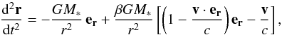 Mathematical equation: \begin{equation} \frac{{\rm d}^2 \vec{r}}{{\rm d}t^2}= -\frac{GM_*}{r^2}\, \vec{e_r} + \frac{\beta GM_*}{r^2} \left[ \left( 1 - \frac{\vec{v}\cdot\vec{e_r}}{c} \right) \vec{e_r} - \frac{\vec{v}}{c} \right], \label{PRdrag} \end{equation}