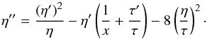 Mathematical equation: \begin{equation} \eta^{\prime\prime}=\frac{\left(\eta^\prime\right)^2}{\eta} -\eta^\prime \left(\frac{1}{x}+\frac{\tau^\prime}{\tau}\right) -8\left(\frac{\eta}{\tau}\right)^2\cdot \label{eq:maya1} \end{equation}