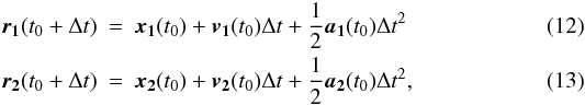 Mathematical equation: \begin{eqnarray} \vect{r_1}(t_0 + \Delta t) &=& \vect{x_1}(t_0) + \vect{v_1}(t_0) \Delta t + \frac{1}{2} \vect{a_1}(t_0) \Delta t^2 \\ \vect{r_2}(t_0 + \Delta t) &= &\vect{x_2}(t_0) + \vect{v_2}(t_0) \Delta t + \frac{1}{2} \vect{a_2}(t_0) \Delta t^2, \end{eqnarray}