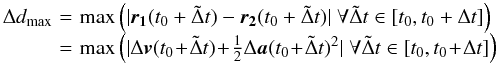 Mathematical equation: \begin{eqnarray} \begin{array}{lcl} \Delta d_{\max}\! & = &\! \max \left(| \vect{r_1}(t_0 + \tilde \Delta t) - \vect{r_2}(t_0 + \tilde \Delta t)| \; \forall \tilde \Delta t \in [t_0,t_0 + \Delta t] \right) \nonumber \\ \! & = &\! \max \left(| \Delta \vect{v}(t_0 \! + \! \tilde \Delta t) \! +\! \frac{1}{2} \Delta \vect{a}(t_0 \! +\! \tilde \Delta t)^2| \; \forall \tilde \Delta t \in [t_0,t_0 \! +\! \Delta t] \right) \nonumber \end{array} \end{eqnarray}