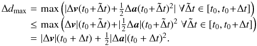 Mathematical equation: \begin{eqnarray} \begin{array}{lcl} \Delta d_{\max} \! & = &\! \max \left(| \Delta \vect{v}(t_0 \! +\! \tilde \Delta t) \! +\! \frac{1}{2} \Delta \vect{a}(t_0 \! +\! \tilde \Delta t)^2| \; \forall \tilde \Delta t \in [t_0,t_0 \! +\! \Delta t] \right) \nonumber \\ \! & \le &\! \max \left( \Delta \vect{v}| (t_0 \! +\! \tilde \Delta t) \! +\! | \frac{1}{2} \Delta \vect{a}|(t_0 \! +\! \tilde \Delta t)^2 \; \forall \tilde \Delta t \in [t_0,t_0\! +\! \Delta t] \right) \nonumber \\ \! & = &\! | \Delta \vect{v}| (t_0 + \Delta t) + \frac{1}{2} |\Delta \vect{a}|(t_0 + \Delta t)^2 . \end{array} \end{eqnarray}