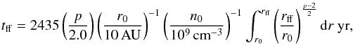 Mathematical equation: \begin{eqnarray} t_{\mathrm{ff}} = 2435\left(\frac{p}{2.0}\right)\left(\frac{r_{0}}{10\,\mathrm{AU}}\right)^{-1}\left(\frac{n_{0}}{10^{9}\,\mathrm{cm}^{-3}}\right)^{-1}\int_{r_0}^{r_{\mathrm{ff}}}\left(\frac{r_{\mathrm{ff}}}{r_{0}}\right) ^{\frac{p-2}{2}} {\rm d}r~\mathrm{yr}, \label{E:tff} \end{eqnarray}