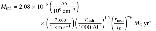 Mathematical equation: \begin{eqnarray} \dot{M}_{\mathrm{inf}} &=& 2.08\times10^{-8}\left(\frac{n_{0}}{10^{9}\,\rm{cm}^{-3}}\right)\nonumber\\ &&\times \left(\frac{\varv_{1000}}{1 ~\rm{km}\,\rm{s}^{-1}}\right)\left(\frac{r_{\mathrm{mdi}}}{1000~ \rm{AU}}\right)^{1.5}\left(\frac{r_{\mathrm{mdi}}}{r_{0}}\right) ^{-p} {M}_{\odot}\,\mathrm{yr}^{-1}. \label{E:Mdotin} \end{eqnarray}