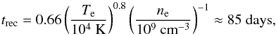Mathematical equation: \begin{equation} t_{\rm rec} = 0.66 \left(\frac{T_{\rm e}}{10^4 {\rm ~K}}\right)^{0.8} \left(\frac{n_{\rm e}}{10^9 {\rm ~cm}^{-3}}\right)^{-1} \approx 85 {\rm ~days} , \end{equation}