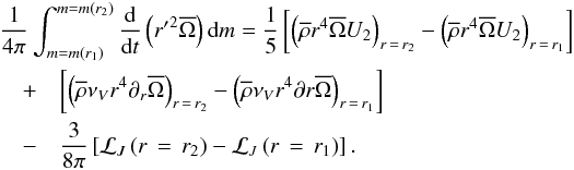 Mathematical equation: \begin{eqnarray} \lefteqn{\frac{1}{4\pi}\int_{m=m\left(r_1\right)}^{m=m\left(r_2\right)}\frac{\rm d}{{\rm d}t}\left({r'}^{2}\overline{\Omega}\right){\rm d}m=\frac{1}{5}\left[\left({\overline\rho} r^4 \overline{\Omega} U_{2}\right)_{r\,=\,r_2}-\left({\overline\rho} r^4 \overline{\Omega} U_{2}\right)_{r\,=\,r_1}\right]}\nonumber\\ &+&\left[\left({\overline\rho}\nu_{V}r^4\partial_{r}\overline{\Omega}\right)_{r\,=\,r_2}-\left({\overline\rho}\nu_{V}r^4\partial{r}\overline{\Omega}\right)_{r\,=\,r_1}\right]\nonumber\\ &-&\frac{3}{8\pi}\left[{\mathcal L}_{J}\left(r\,=\,r_2\right)-{\mathcal L}_{J}\left(r\,=\,r_1\right)\right]. \end{eqnarray}