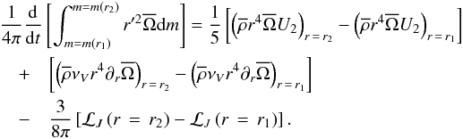 Mathematical equation: \begin{eqnarray} \lefteqn{\frac{1}{4\pi}\frac{{\rm d}}{{\rm d}t}\left[\int_{m=m\left(r_1\right)}^{m=m\left(r_2\right)}r'^{2}\overline{\Omega}{\rm d}m\right]=\frac{1}{5}\left[\left({\overline\rho} r^4 \overline{\Omega} U_{2}\right)_{r\,=\,r_2}-\left({\overline\rho} r^4 \overline{\Omega} U_{2}\right)_{r\,=\,r_1}\right]}\nonumber\\ &+&\left[\left({\overline\rho}\nu_{V}r^4\partial_{r}\overline{\Omega}\right)_{r\,=\,r_2}-\left({\overline\rho}\nu_{V}r^4 \partial_{r}\overline{\Omega}\right)_{r\,=\,r_1}\right]\nonumber\\ &-&\frac{3}{8\pi}\left[{\mathcal L}_{J}\left(r\,=\,r_2\right)-{\mathcal L}_{J}\left(r\,=\,r_1\right)\right]. \label{Bilan} \end{eqnarray}