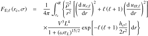 Mathematical equation: \begin{eqnarray} {F}_{{\rm E};\ell}\left({r}_{\rm c},\sigma\right)&=&\frac{1}{4\pi}\int_{r_{\rm c}}^{R}\left\{\frac{\overline\rho^2}{r^2}\left[\left(\frac{{\rm d}\,u_{r;\ell}}{{\rm d}r}\right)^2+\ell\left(\ell+1\right)\left(\frac{{\rm d}\,u_{H;\ell}}{{\rm d}r}\right)^2\right]\right.\nonumber\\ &&{\left.\times\frac{V^3 L^4}{1+\left({\omega {\tau}_{L}}\right)^{15/2}}\exp\left[-\ell\left(\ell+1\right)\frac{h_{\sigma^2}}{2 r^2}\right]{\rm d}r\right\}}\, \label{RSE} \end{eqnarray}