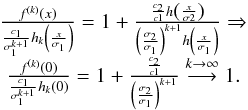 Mathematical equation: \begin{equation} \begin{array}{c} \frac{f^{\left( k\right) }\left( x\right) }{\frac{c_{1}}{\sigma _{1}^{k+1}} h_{k}\left( \frac{x}{\sigma _{1}}\right) }=1+\frac{\frac{c_{2}}{c1}h\left( \frac{x}{\sigma 2}\right) }{\left( \frac{\sigma _{2}}{\sigma _{1}}\right) ^{k+1}h\left( \frac{x}{\sigma _{1}}\right) }\Rightarrow \\[2mm] \frac{f^{\left( k\right) }\left( 0\right) }{\frac{c_{1}}{\sigma _{1}^{k+1}} h_{k}\left( 0\right) }=1+\frac{\frac{c_{2}}{c1}}{\left( \frac{\sigma _{2}}{ \sigma _{1}}\right) ^{k+1}}\overset{k\rightarrow \infty }{\longrightarrow }1. \end{array} \end{equation}