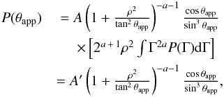 Mathematical equation: \begin{eqnarray} P(\tapp)&=A\left(1+\frac{\rho^2}{\tan^2{\tapp}}\right)^{-a-1}\frac{\cos{\tapp}}{\sin^3{\tapp}} \notag\\ &\quad \times\left[2^{a\,+\,1}\rho^2\int{\Gamma^{2a}P(\Gamma){\rm d}\Gamma}\right] \notag\\ &= A'\left(1+\frac{\rho^2}{\tan^2{\tapp}}\right)^{-a-1}\frac{\cos{\tapp}}{\sin^3{\tapp}}, \label{approx2} \end{eqnarray}