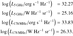 Mathematical equation: \begin{eqnarray*} \log\left(L_{5 \mathrm{\,GHz}}/\mathrm{erg} \ \mathrm{s}^{-1}\ \mathrm{Hz}^{-1}\right)~~~= 32.27\\ \log\left(L_{5 \mathrm{\,GHz}}/\mathrm{W}\ \mathrm{Hz}^{-1} \ \mathrm{sr}^{-1}\right)~~~= 25.16\\ \log\left(L_{178 \mathrm{\,MHz}}/\mathrm{erg} \ \mathrm{s}^{-1}\ \mathrm{Hz}^{-1}\right)= 33.83\\ \log\left(L_{178 \mathrm{\,MHz}}/\mathrm{W}\ \mathrm{Hz}^{-1} \ \mathrm{sr}^{-1}\right)= 26.33. \end{eqnarray*}