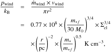 \begin{eqnarray} \label{eq:pwindk} \frac{p_{\rm wind}}{k_{\rm B}}&=&\frac{\dot m_{\rm wind}\times v_{\rm wind}}{\pi r^2} \nonumber \\ &=& 0.77 \times 10^{8} \times \left( \frac{m_{*f}}{30\; M_{\odot}}\right)^{3/4}\times \Sigma_{\rm cl}^{3/4}\nonumber\\ &&\times \left(\frac{r}{\rm pc} \right)^{-2}\times \left( \frac{m_{*}}{m_{*f}} \right)^{0.5} \;\rm K\; cm^{-3} , \end{eqnarray}