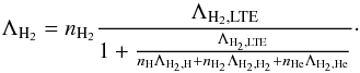 Mathematical equation: \begin{equation} \Lambda_{\mathrm{H}_2}= n_{\mathrm{H}_2} \frac{\Lambda_{\mathrm{H}_2, \mathrm{LTE}}}{1+\frac{\Lambda_{\rm H_2, LTE}}{n_{\mathrm{H}} \Lambda_{\mathrm{H}_2, \mathrm{H}}+n_{\mathrm{H}_2} \Lambda_{\mathrm{H}_2, \mathrm{H}_2}+n_{\mathrm{He}} \Lambda_{\mathrm{H}_2, \mathrm{He}}}}\cdot \label{H2lamb-eq} \end{equation}