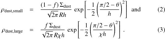 \begin{eqnarray} \rho_{\rm dust, small} &=& \frac{(1-f) \, \Sigma_{\rm dust}}{\sqrt{2 \pi} \, R h} \, \exp\left[-\frac{1}{2} \left( \frac{\pi/2 - \theta}{h} \right)^2 \right] \ \ {\rm and}\\ \rho_{\rm dust, large} &=& \frac{ f \, \Sigma_{\rm dust}}{\sqrt{2 \pi} \, R \chi h} \, \exp\left[-\frac{1}{2} \left( \frac{\pi/2 - \theta}{ \chi h} \right)^2 \right] \ . \end{eqnarray}