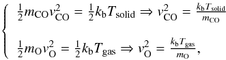 \appendix \setcounter{section}{1} \begin{eqnarray*} \left\{ \begin{array}{l} \frac{1}{2} m_{\rm CO} v{_{\rm CO} ^2}= \frac{1}{2} k_{\rm b}T_{\rm solid} \Rightarrow v{_{\rm CO}^{2}} =\frac{k_{\rm b}T_{\rm solid}}{m_{\rm CO}} \\\\ \frac{1}{2} m_{\rm O} v{_{\rm O} ^2}= \frac{1}{2} k_{\rm b}T_{\rm gas} \Rightarrow v{_{\rm O}^{2}}=\frac{k_{\rm b}T_{\rm gas}}{m_{\rm O}}, \end{array} \right. \end{eqnarray*}