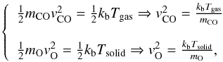 \appendix \setcounter{section}{1} \begin{eqnarray*} \left\{ \begin{array}{l} \frac{1}{2} m_{\rm CO} v{_{\rm CO} ^2}= \frac{1}{2} k_{\rm b}T_{\rm gas} \Rightarrow v{_{\rm CO}^{2}} =\frac{k_{\rm b}T_{\rm gas}}{m_{\rm CO}} \\\\ \frac{1}{2} m_{\rm O} v{_{\rm O} ^2}= \frac{1}{2} k_{\rm b}T_{\rm solid} \Rightarrow v{_{\rm O}^{2}}=\frac{k_{\rm b}T_{\rm solid}}{m_{\rm O}}, \end{array} \right. \end{eqnarray*}