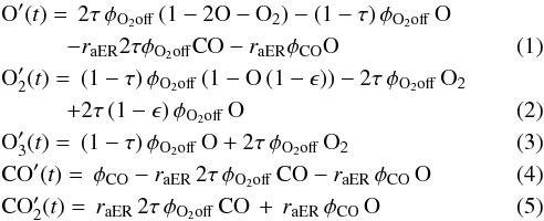 \begin{eqnarray} &&\rm O'({\it t}) =\,2\tau \, \phi_{\rm O_2 off} \, (1-2{\rm O}-{\rm O}_2)-(1-\tau) \, \phi_{\rm O_2 off} \, {\rm O}\nonumber\\ &&\hspace*{1cm}-\textit{r}_{\rm aER}2\tau\phi_{\rm O_2 off} {\rm CO}-\textit{r}_{\rm aER}\phi_{\rm CO} {\rm O}\\ &&\rm O_2'({\it t}) =\,(1-\tau) \, \phi_{\rm O_2 off} \, (1-{\rm O}\, (1-\epsilon))-2\tau \, \phi_{\rm O_2 off} \, {\rm O}_2 \nonumber\\ &&\hspace*{1cm}+2\tau \, (1-\epsilon) \, \phi_{\rm O_2 off} \, {\rm O} \\ &&\rm O_3'({\it t}) =\,(1-\tau) \, \phi_{\rm O_2 off} \, {\rm O}+2\tau \, \phi_{\rm O_2 off} \, {\rm O}_2\\ &&\rm CO'({\it t}) =\,\phi_{\rm CO}-\textit{r}_{\rm aER} \, 2\tau \, \phi_{\rm O_2 off} \, {\rm CO}-\textit{r}_{\rm aER} \, \phi_{\rm CO} \, {\rm O}\\ &&\rm CO_2'({\it t}) =\,\textit{r}_{\rm aER} \, 2\tau \, \phi_{\rm O_2 off} \, \rm CO\,+\,\textit{r}_{\rm aER} \, \phi_{\rm CO} \, {\rm O} \end{eqnarray}