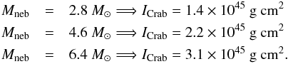 \begin{eqnarray} \label{eq:momincrab} M_{\rm neb} &=& 2.8\ M_\odot \Longrightarrow I_{\rm Crab} = 1.4 \times 10^{45}\ {\rm g\ cm^2} \nonumber \\ M_{\rm neb} &=& 4.6\ M_\odot \Longrightarrow I_{\rm Crab} = 2.2\times 10^{45}\ {\rm g\ cm^2} \nonumber \\ M_{\rm neb} &=& 6.4\ M_\odot \Longrightarrow I_{\rm Crab} = 3.1\times 10^{45}\ {\rm g\ cm^2} . \end{eqnarray}