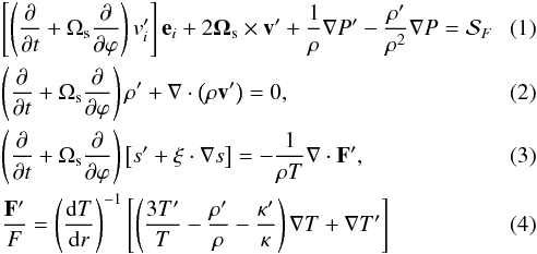 \begin{eqnarray} \label{eqmot}\label{eq:1}&&\left[ \left(\frac{\partial}{\partial t} + \Omega_\mathrm{s} \frac{\partial } {\partial\varphi}\right) v'_i\right] \vec{e}_i+ 2 \vec{\Omega}_\mathrm{s} \times \vec{v'} +\frac{1}{\rho} \nabla P' - \frac{\rho'}{\rho^2} \nabla P = \mathcal{S}_F \\ \label{eqcont} && \left(\frac{\partial}{\partial t} + \Omega_\mathrm{s} \frac{\partial }{\partial\varphi}\right) \rho' + \nabla\cdot\left(\rho \vec{v'} \right) =0, \\ \label{eqe} && \left(\frac{\partial }{\partial t} + \Omega_\mathrm{s} \frac{\partial }{\partial \varphi}\right) \left[ s' + \vec{\xi}\cdot \nabla s \right]=-\frac{1}{\rho T} \nabla\cdot\vec{F'}, \\ \label{eqf}&& \frac{\vec{F'}}{F}=\left(\frac{\mathrm{d}T}{\mathrm{d}r}\right)^{-1} \left[ \left(\frac{3 T'}{T} -\frac{\rho'}{\rho} -\frac{\kappa'}{\kappa} \right) \nabla T + \nabla T' \right] \end{eqnarray}