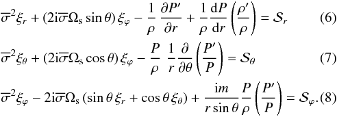 \begin{eqnarray} \label{EQ1}&&\overline{\sigma}^2 \xi_{r} + \left( 2 \rm{i} \overline{\sigma} {\rm \Omega_{s}} \sin {\theta} \right) \xi_\varphi -\frac{1}{\rho} \,\frac{\partial P'}{\partial r } + \frac{1}{\rho} {{\rm d} P\over {{\rm d} r}} \left( \frac{\rho'}{\rho}\right) = \mathcal{S}_r \\ \label{EQ2}&& \overline{\sigma}^2 \xi_\theta + \left( 2 \rm{i} \overline{\sigma} {\rm \Omega_{s}} \cos{\theta} \right) \xi_\varphi - \frac{P}{\rho}\, \,\frac{1}{r} \frac{\partial }{\partial \theta }\left( \frac{P'}{P}\right) = \mathcal{S}_\theta \\ \label{EQ3}&&\overline{\sigma}^2 \xi_{\varphi} - 2 {\rm i} \overline{\sigma} {\rm \Omega_{s}} \left( \sin {\theta} \, \xi_{r} + \cos {\theta} \, \xi_{\theta}\right) +\frac{{\rm i} m }{r\sin{\theta}} \frac{P}{\rho} \left( \frac{P'}{P} \right) = \mathcal{S}_\varphi. \end{eqnarray}