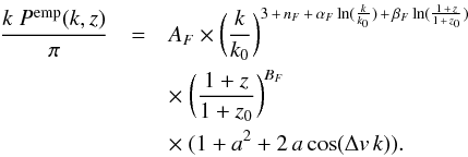 \begin{eqnarray} \frac{k\;P^{\rm emp} (k,z)}{\pi} & = & A_F \times \biggl( \frac{k}{k_0}\biggr)^{3\,+\,n_F \,+\,\alpha_F \ln(\frac{k}{k_0}) \,+\, \beta_F \ln(\frac{1\,+\,z}{1\,+\,z_0}) } \nonumber\\ & & \times~ \biggl( \frac{1+z}{1+z_0} \biggr)^{B_F} \nonumber\\ & & \times~ (1+a^2 + 2\,a\cos(\Delta v\,k)). \label{eq:PkFunc} \end{eqnarray}