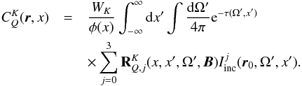 \begin{eqnarray} \label{eq12} C_Q^K({\boldsymbol r},x) & = &{W_K\over \phi(x)}\int_{-\infty}^\infty {\rm d}x' \int{ {\rm d}\Omega' \over 4\pi} {\rm e}^{ -\tau(\Omega',x')}\nonumber\\ & &\times\sum_{j=0}^3{\bf R}_{Q,j}^K(x,x',\Omega', {\boldsymbol B})I_{\rm inc}^j({\boldsymbol r}_0,\Omega', x'). \end{eqnarray}