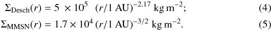 \begin{eqnarray} \label{eq:surd} \Sigma_{\desch}(r) &=& 5\phantom{.} \times 10^5\phantom{0}\, \rau ^{-2.17}~{\rm kg\, m^{-2}}; \\ \label{eq:surm} \Sigma_{\mmsn}(r) &=& 1.7 \times 10^4\, \rau ^{-3/2}~{\rm kg\, m^{-2}}. \end{eqnarray}