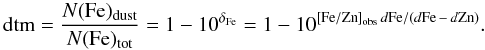 \begin{equation} {\rm dtm} = \frac{ N({\rm Fe})_{\rm dust} }{N({\rm Fe})_{\rm tot}} =1 - 10^{\delta_{\rm Fe}} = 1 - 10^{ [{\rm Fe}/{\rm Zn}]_{\rm obs}\, d{\rm Fe} /(d{\rm Fe}\, -\, d{\rm Zn} ) }. \label{eq dtm} \end{equation}