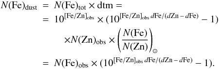 \begin{eqnarray} N({\rm Fe})_{\rm dust} & =& N({\rm Fe})_{\rm tot} \times {\rm dtm} = \nonumber \\ & =& 10^{\rm[Fe/Zn]_{\rm obs}} \times ( 10^{{\rm [Fe/Zn]}_{\rm obs} \, d{\rm Fe}/(d{\rm Zn} \,-\, d{\rm Fe}) } - 1 ) \nonumber \\ && \quad \times N({\rm Zn})_{\rm obs} \times \left( \frac{N({\rm Fe})}{N({\rm Zn})}\right)_\odot \nonumber \\ & =& N({\rm Fe})_{\rm obs} \times ( 10^{{\rm [Fe/Zn]}_{\rm obs} \, d{\rm Fe}/(d{\rm Zn} \,-\, d{\rm Fe}) } - 1 ) \mbox{.} \label{eq fe dust} \end{eqnarray}