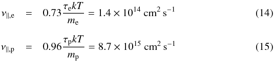 \begin{eqnarray} \label{nu_parallel_e} \nu_{\parallel,\mathrm{e}} & = & 0.73 \frac{\tau_\mathrm{e} k T}{m_\mathrm{e}} = 1.4\times10^{14}~\mathrm{cm}^2\,\mathrm{s}^{-1} \\[2mm] \label{nu_parallel_p} \nu_{\parallel,\mathrm{p}} & = & 0.96 \frac{\tau_\mathrm{p} k T}{m_\mathrm{p}} = 8.7\times10^{15}~\mathrm{cm}^2\,\mathrm{s}^{-1} \end{eqnarray}