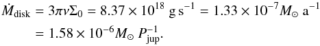 \begin{eqnarray} \label{eq:accretionrate} \dot{M}_\mathrm{disk} &=& 3 \pi \nu \Sigma_{0} = 8.37 \times 10^{18}~ \mathrm{g\,s^{-1}} = 1.33 \times 10^{-7} M_{\sun}~ \mathrm{a}^{-1} \nonumber \\&=& 1.58 \times 10^{-6} M_{\sun}~ P^{-1}_\mathrm{jup} . \end{eqnarray}