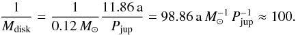 \begin{eqnarray} \label{eq:factor} \frac{1}{M_\mathrm{disk}} = \frac{1}{0.12\,M_{\sun}} \frac{11.86\,\mathrm{a}}{P_\mathrm{jup}} = 98.86\,\mathrm{a}\,M_{\sun}^{-1}\,P_\mathrm{jup}^{-1} \approx 100 . \end{eqnarray}