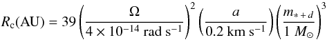 Mathematical equation: \begin{equation} R_{\rm c}({\rm AU}) = 39 \left(\frac{\Omega}{4 \times 10^{-14}~{\rm rad~s^{-1}}}\right)^{2} \left(\frac{a}{0.2 ~{\rm km~s^{-1}}}\right) \left(\frac{m_{*\,+\,d}}{1~{M_{\sun}}}\right)^{3} \end{equation}
