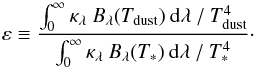 \begin{equation} \varepsilon\equiv\frac{\int_0^{\infty}\kappa_{\lambda}\:B_{\lambda}(T_{\rm dust})\:{\rm d}\lambda\:/\:T_{\rm dust}^4}{\int_0^{\infty}\kappa_{\lambda}\:B_{\lambda}(T_*)\:{\rm d}\lambda\:/\:T_*^4}\cdot \end{equation}