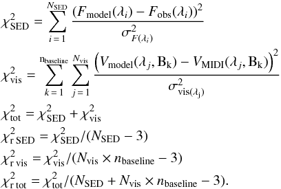 \begin{eqnarray} \nonumber &&\chi^2_{\rm SED}=\sum\limits_{i\,=\,1}^{N_{\rm SED}}\frac{\left(F_{\rm model}(\lambda_i)-F_{\rm obs}( \lambda_i)\right)^2}{\sigma^2_{F(\lambda_i)}}\\ \nonumber &&\chi^2_{\rm vis}=\sum\limits_{k\,=\,1}^{\rm n_{\rm baseline}}\sum\limits_{j\,=\,1}^{N_{\rm vis}}\frac{\left(V_{\rm model}(\lambda_j,{\rm B_k})-V_{\rm MIDI}(\lambda_j,{\rm B_k})\right)^2}{\sigma^2_{\rm vis(\lambda_j)}}\\ \nonumber &&\chi^2_{\rm tot}=\chi^2_{\rm SED}+\chi^2_{\rm vis}\\ \nonumber &&\chi^2_{\rm r\: SED}=\chi^2_{\rm SED}/(N_{\rm SED}-3)\\ \nonumber &&\chi^2_{\rm r\: vis}=\chi^2_{\rm vis}/(N_{\rm vis}\times n_{\rm baseline}-3)\\ \nonumber &&\chi^2_{\rm r\: tot}=\chi^2_{\rm tot}/(N_{\rm SED}+N_{\rm vis}\times n_{\rm baseline}-3). \end{eqnarray}