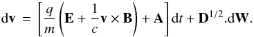 \begin{equation} \mathrm{d}\vec{v} \, = \, \left[\frac{q}{m}\left(\vec{E} + \frac{1}{c}\vec{v} \times \vec{B}\right)+ {\bf A}\right] \mathrm{d}t + {\bf D}^{1/2}.\mathrm{d}\vec{W}. \label{toteqs} \end{equation}