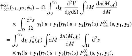 \begin{eqnarray} \label{eq:Gi} && \tilde{\Gamma}_{\rm cen}^{(i)}(y_1,y_2,\phi_y) = \Omega \int^{\chi_{\rm s}}_{0}\!\!\dd \chi~ \frac{\dd^2 V}{\dd \chi \dd \Omega} \int\!\!\dd M~ \frac{\dd n(M,\chi)}{\dd M} \notag\\ &&\quad \quad\times\,\int_{\Omega}\; \!\! \frac{\dd^2s}{\Omega} \; \gamma_{\rm t}(|\vec{s}+\vec{y_1}|) \gamma_{\rm t}(|\vec{s}+\vec{y_2}|) \gamma_{\rm t}(s)\; P^{(i)}_{\rm cen}(\vec{s},\vec{y_1},\vec{y_2}) \notag\\ &&\quad= \int^{\chi_{\rm s}}_{0}\!\!\dd\chi~ f_K^2(\chi) \int\!\!\dd M~ \frac{\dd n(M,\chi)}{\dd M} \int_{\Omega}\;\dd^2s\notag \\ && \quad \quad \times\, \gamma_{\rm t}(|\vec{s}+\vec{y_1}|) \gamma_{\rm t}(|\vec{s}+\vec{y_2}|) \gamma_{\rm t}(s)\; P^{(i)}_{\rm cen}(\vec{s},\vec{y_1},\vec{y_2}) , \end{eqnarray}