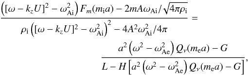 \begin{eqnarray} {{\left ([\omega-k_z U]^2-\omega^2_\mathrm{Ai} \right )F_m(m_\mathrm{i}a)-2mA\omega_\mathrm{Ai}/\!\sqrt{4 \pi \rho_\mathrm{i}}}\over {\rho_\mathrm{i}\left ([\omega-k_z U]^2 - \omega^2_\mathrm{Ai}\right )^2 - 4A^2\omega^2_\mathrm{Ai}/4 \pi}}&=& \nonumber\\ \label{dispersion2} &&{{a^2\left (\omega^2-\omega^2_\mathrm{Ae}\right )Q_{\nu}(m_\mathrm{e}a)-G}\over {L - H\left [a^2\left (\omega^2-\omega^2_\mathrm{Ae}\right )Q_{\nu}(m_\mathrm{e}a) - G\right ]}}, \end{eqnarray}