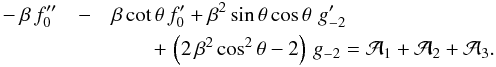 \begin{eqnarray} \label{eqn:rSO} -\beta\,f_0^{\prime\prime} &-& \beta\,{\rm cot}\,\theta\,f_0^\prime + \beta^2\,{\rm sin}\,\theta\,{\rm cos}\,\theta\,\,g_{-2}^\prime \nonumber\\ &&\qquad +\, \left(2\,\beta^2\,{\rm cos}^2\,\theta - 2\right)\,g_{-2}= {\cal A}_1 + {\cal A}_2 + {\cal A}_3 . \end{eqnarray}