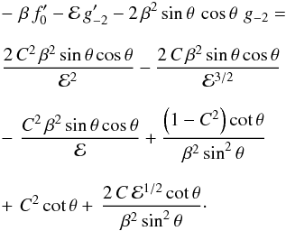 \begin{eqnarray} \label{eqn:thetaSOi} &&-\,\,\beta\,f_0^\prime - {\cal E}\,g_{-2}^\prime - 2\,\beta^2\,{\rm sin}\,\theta\,\,{\rm cos}\,\theta\,\,g_{-2}= \,\nonumber\\[2.5mm] && {{2\,C^2\,\beta^2\,{\rm sin}\,\theta\,{\rm cos}\,\theta}\over{{\cal E}^2}} - {{2\,C\,\beta^2\,{\rm sin}\,\theta\,{\rm cos}\,\theta}\over{\cal E}^{3/2}} \nonumber\\[2.5mm] &&-\,\, {{C^2\,\beta^2\,{\rm sin}\,\theta\,{\rm cos}\,\theta}\over{\cal E}} +{{\left(1-C^2\right){\rm cot}\,\theta}\over{\beta^2\,{\rm sin}^2\,\theta}} \nonumber\\[2.5mm] &&+\,\, C^2\,{\rm cot}\,\theta +\,{{2\,C\,{\cal E}^{1/2}\,{\rm cot}\,\theta}\over{\beta^2\,{\rm sin}^2\,\theta}}\cdot \end{eqnarray}