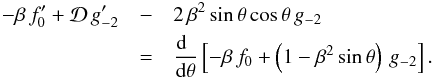 \begin{eqnarray*} -\beta\,f_0^\prime + {\cal D}\,g_{-2}^\prime &-& 2\,\beta^2\,{\rm sin}\,\theta\,{\rm cos}\,\theta\,g_{-2} \\ &=& {{{\rm d}\phantom r}\over{{\rm d}\theta}} \left[-\beta\,f_0 + \left(1 - \beta^2\,{\rm sin}\,\theta\right)\,g_{-2} \right]. \end{eqnarray*}